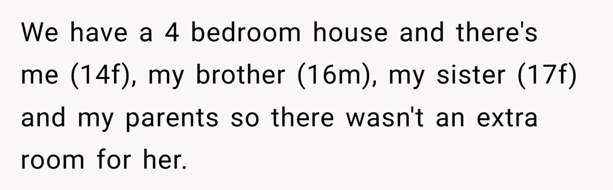 We have a 4 bedroom house and there's me (14f), my brother (16m), my sister (17f) and my parents so there wasn't an extra room for her.