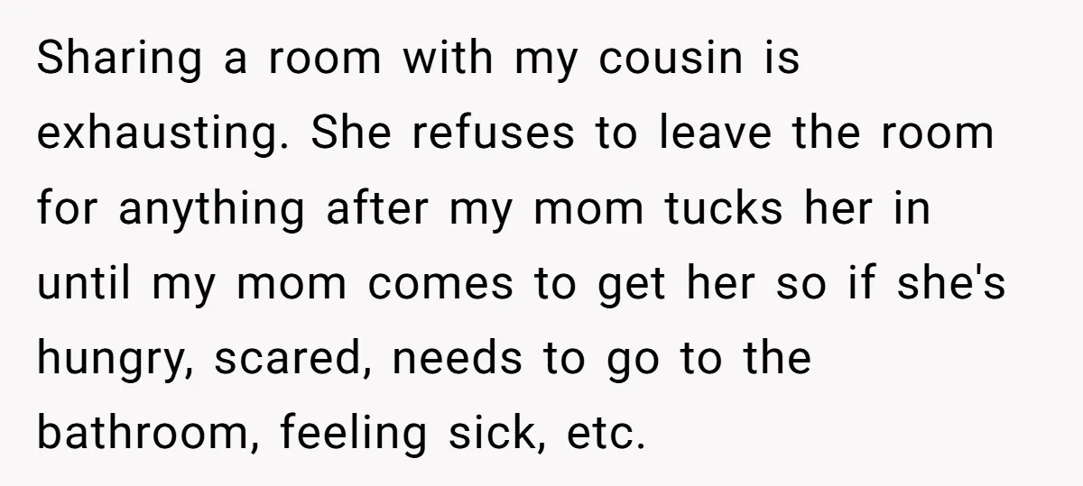 Sharing a room with my cousin is exhausting. She refuses to leave the room for anything after my mom tucks her in until my mom comes to get her so...