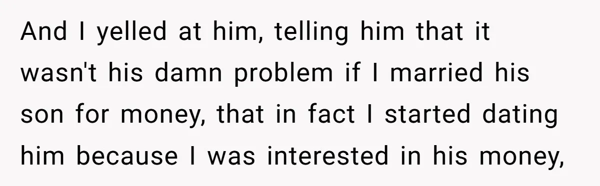 And I yelled at him, telling him that it wasn't his damn problem if I married his son for money, that in fact I started dating him because I was...