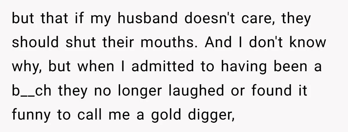 but that if my husband doesn't care, they should shut their mouths. And I don't know why, but when I admitted to having been a b__ch they no longer laughed...