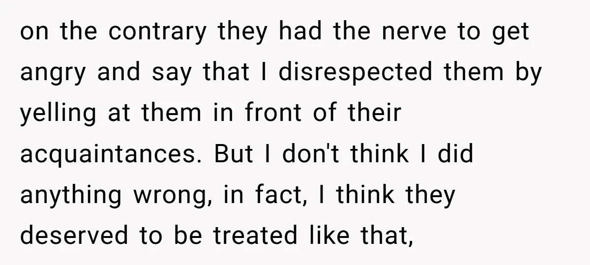 on the contrary they had the nerve to get angry and say that I disrespected them by yelling at them in front of their acquaintances. But I don't think I...