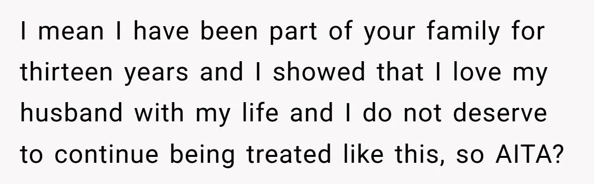 I mean I have been part of your family for thirteen years and I showed that I love my husband with my life and I do not deserve to continue...