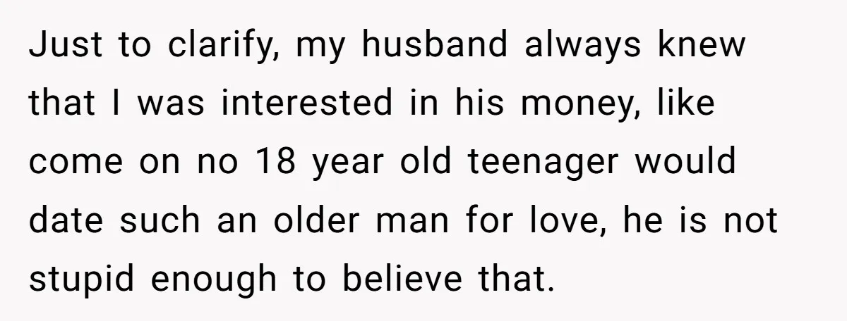 Just to clarify, my husband always knew that I was interested in his money, like come on no 18 year old teenager would date such an older man for love,...