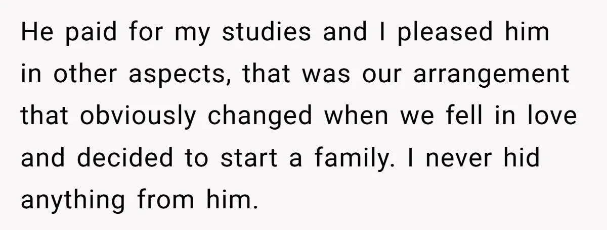 He paid for my studies and I pleased him in other aspects, that was our arrangement that obviously changed when we fell in love and decided to start a family....