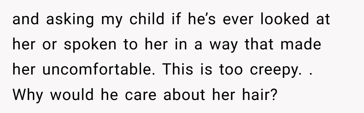 and asking my child if he’s ever looked at her or spoken to her in a way that made her uncomfortable. This is too creepy. . Why would he care...