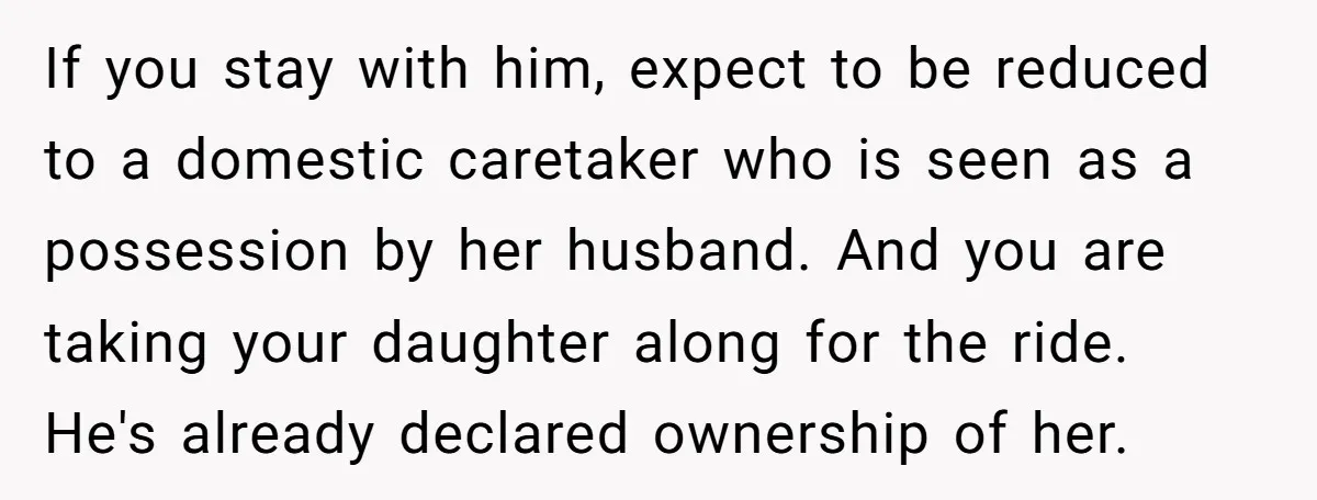 If you stay with him, expect to be reduced to a domestic caretaker who is seen as a possession by her husband. And you are taking your daughter along for...