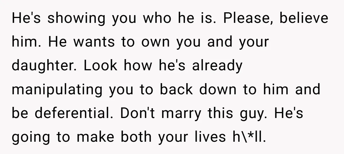 He's showing you who he is. Please, believe him. He wants to own you and your daughter. Look how he's already manipulating you to back down to him and be...