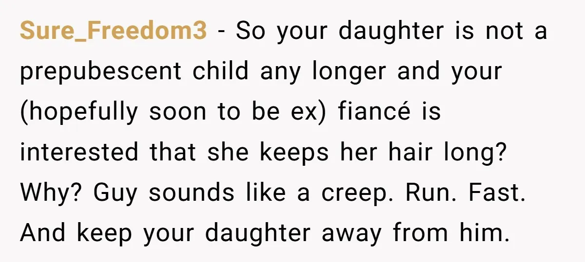 Sure_Freedom3 − So your daughter is not a prepubescent child any longer and your (hopefully soon to be ex) fiancé is interested that she keeps her hair long? Why? Guy...