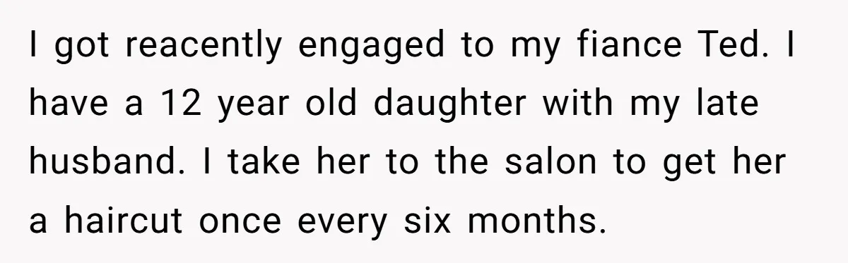 I got reacently engaged to my fiance Ted. I have a 12 year old daughter with my late husband. I take her to the salon to get her a haircut...