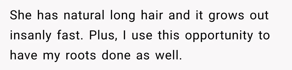 She has natural long hair and it grows out insanly fast. Plus, I use this opportunity to have my roots done as well.