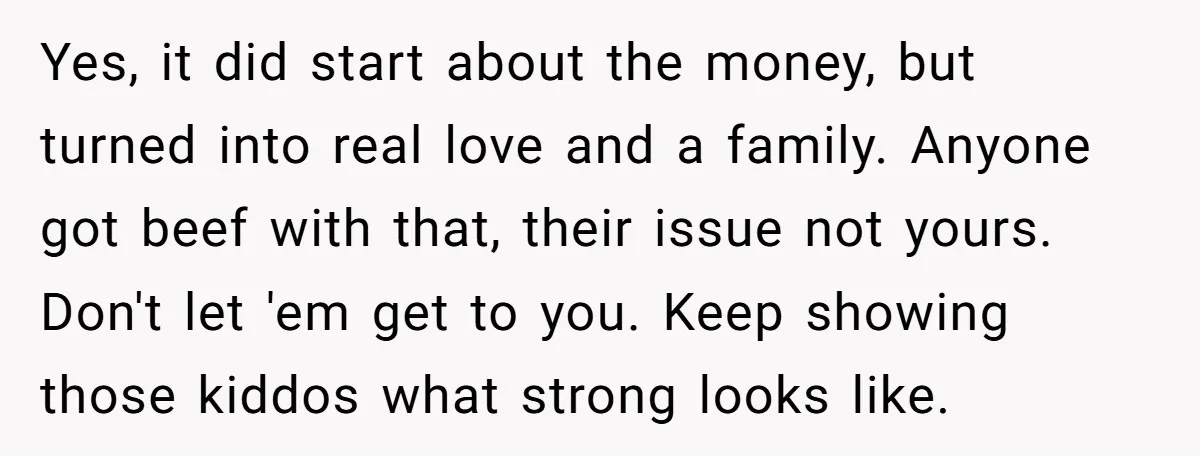 Yes, it did start about the money, but turned into real love and a family. Anyone got beef with that, their issue not yours. Don't let 'em get to you....