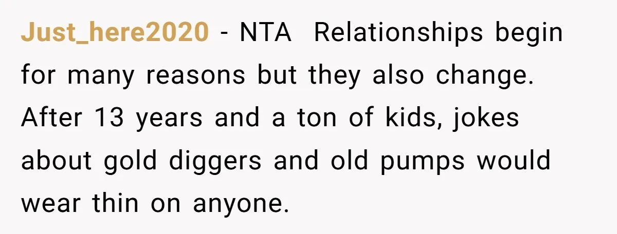 Just_here2020 − NTA Relationships begin for many reasons but they also change. After 13 years and a ton of kids, jokes about gold diggers and old pumps would wear thin...