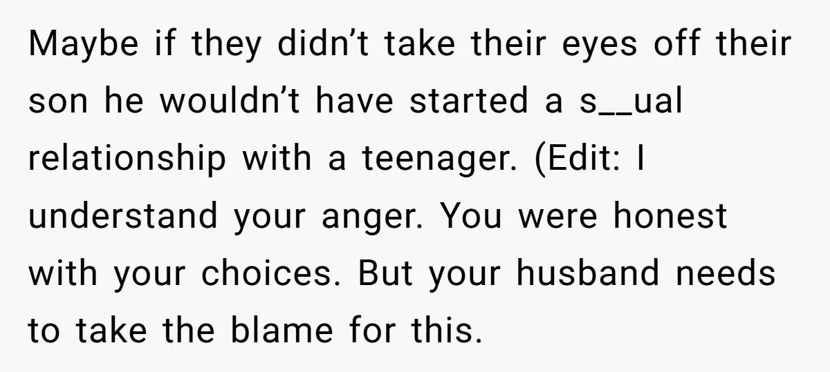 Maybe if they didn’t take their eyes off their son he wouldn’t have started a s__ual relationship with a teenager. (Edit: I understand your anger. You were honest with your...