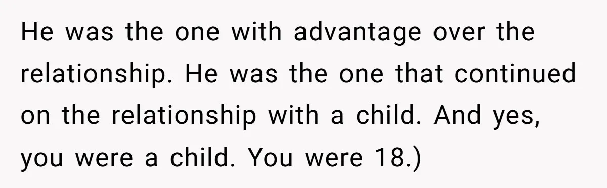 He was the one with advantage over the relationship. He was the one that continued on the relationship with a child. And yes, you were a child. You were 18.)