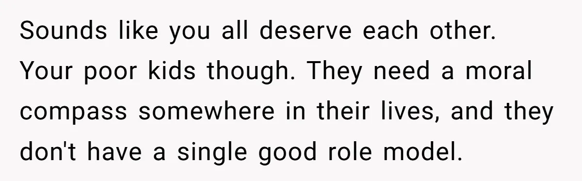 Sounds like you all deserve each other. Your poor kids though. They need a moral compass somewhere in their lives, and they don't have a single good role model.