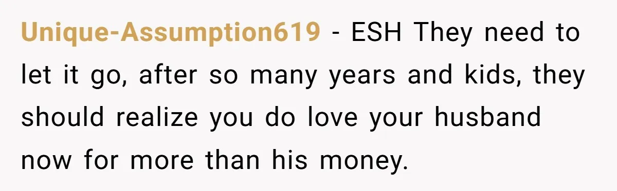 Unique-Assumption619 − ESH They need to let it go, after so many years and kids, they should realize you do love your husband now for more than his money.