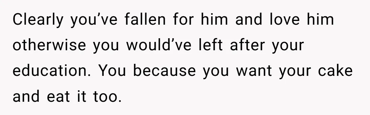 Clearly you’ve fallen for him and love him otherwise you would’ve left after your education. You because you want your cake and eat it too.