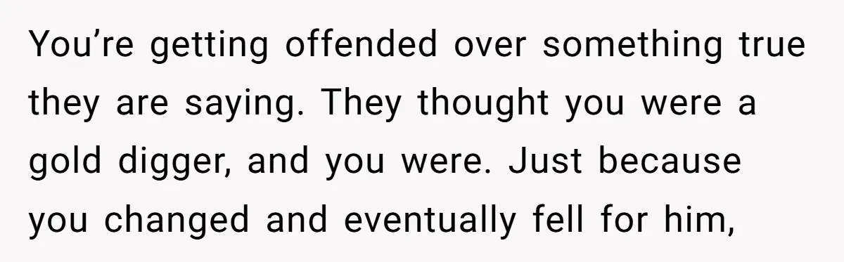 You’re getting offended over something true they are saying. They thought you were a gold digger, and you were. Just because you changed and eventually fell for him,