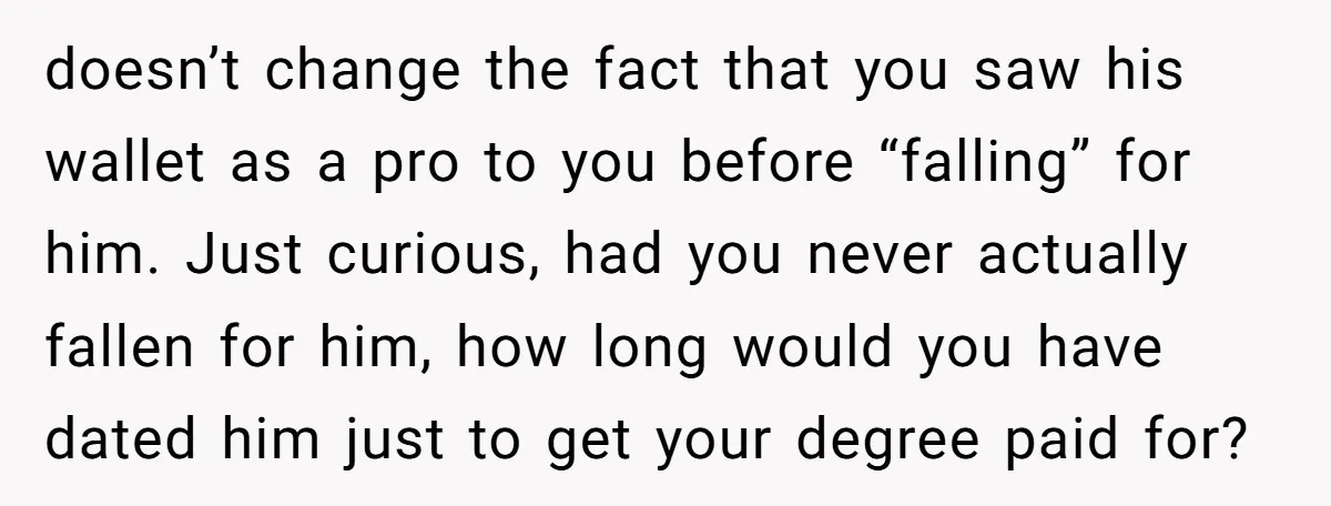 doesn’t change the fact that you saw his wallet as a pro to you before “falling” for him. Just curious, had you never actually fallen for him, how long would...