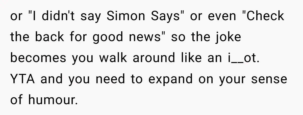 or "I didn't say Simon Says" or even "Check the back for good news" so the joke becomes you walk around like an i__ot. YTA and you need to expand...