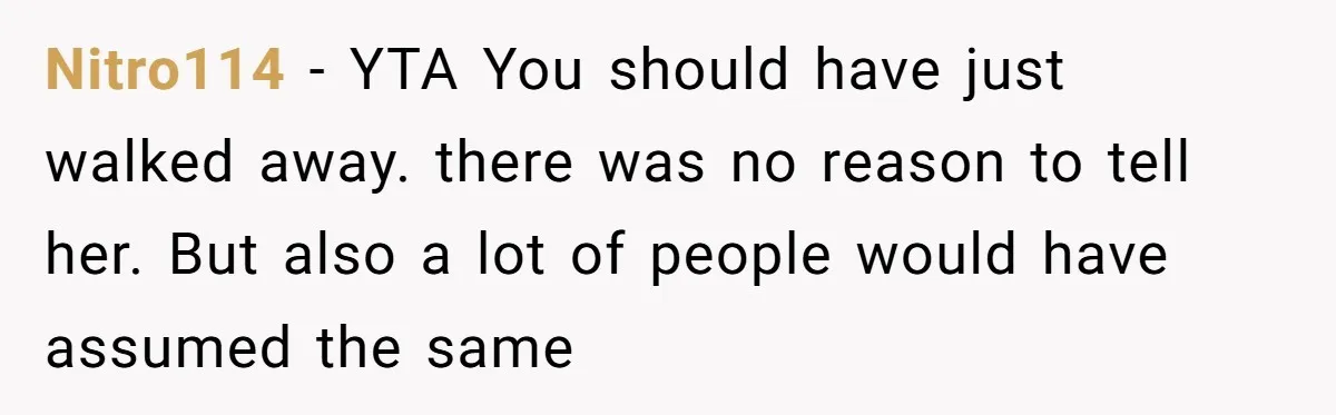 Nitro114 − YTA You should have just walked away. there was no reason to tell her. But also a lot of people would have assumed the same