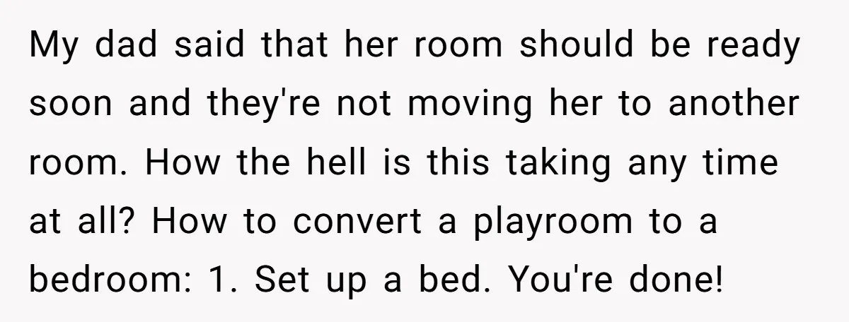 My dad said that her room should be ready soon and they're not moving her to another room. How the hell is this taking any time at all? How to...