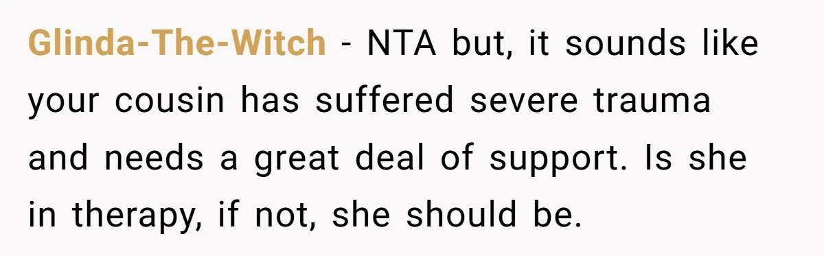 Glinda-The-Witch − NTA but, it sounds like your cousin has suffered severe trauma and needs a great deal of support. Is she in therapy, if not, she should be.