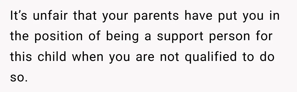 It’s unfair that your parents have put you in the position of being a support person for this child when you are not qualified to do so.