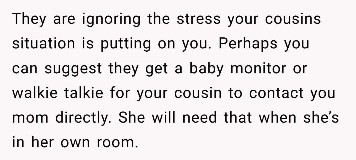 They are ignoring the stress your cousins situation is putting on you. Perhaps you can suggest they get a baby monitor or walkie talkie for your cousin to contact you...