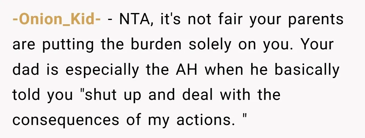 -Onion_Kid- − NTA, it's not fair your parents are putting the burden solely on you. Your dad is especially the AH when he basically told you "shut up and deal...