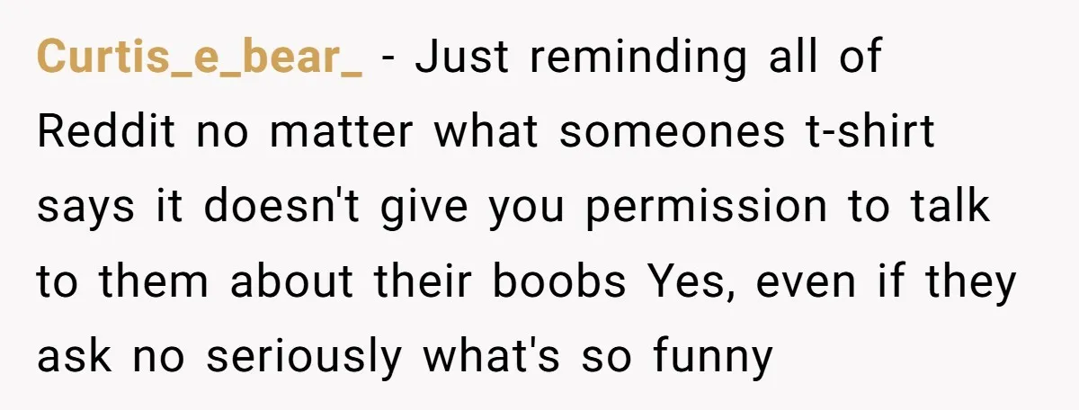 Curtis_e_bear_ − Just reminding all of Reddit no matter what someones t-shirt says it doesn't give you permission to talk to them about their boobs Yes, even if they ask...