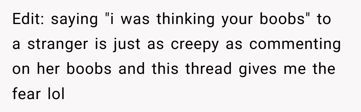 Edit: saying "i was thinking your boobs" to a stranger is just as creepy as commenting on her boobs and this thread gives me the fear lol