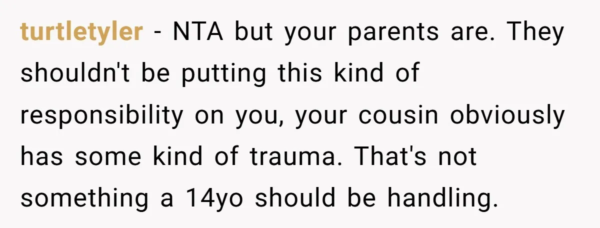 turtletyler − NTA but your parents are. They shouldn't be putting this kind of responsibility on you, your cousin obviously has some kind of trauma. That's not something a 14yo...