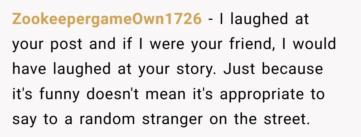 ZookeepergameOwn1726 − I laughed at your post and if I were your friend, I would have laughed at your story. Just because it's funny doesn't mean it's appropriate to say...