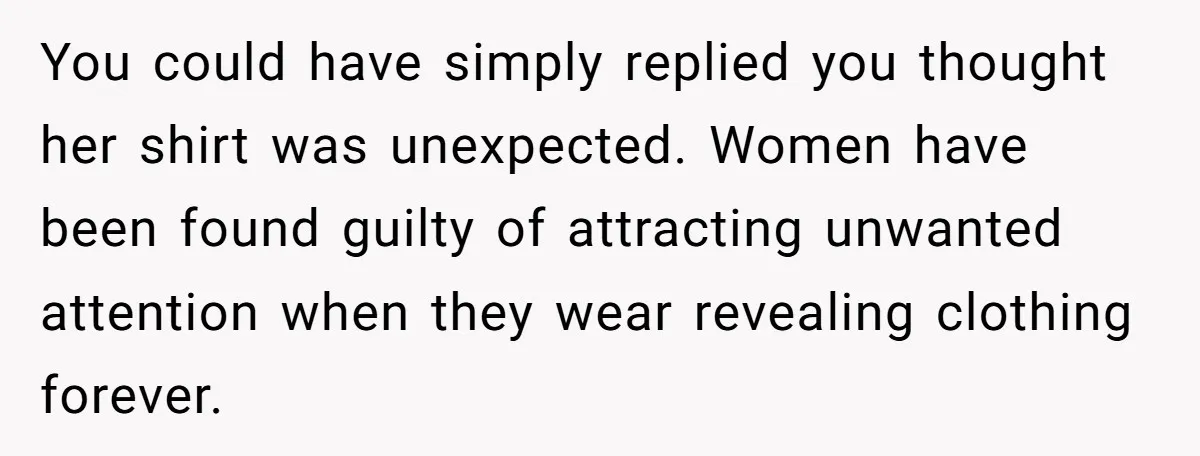 You could have simply replied you thought her shirt was unexpected. Women have been found guilty of attracting unwanted attention when they wear revealing clothing forever.