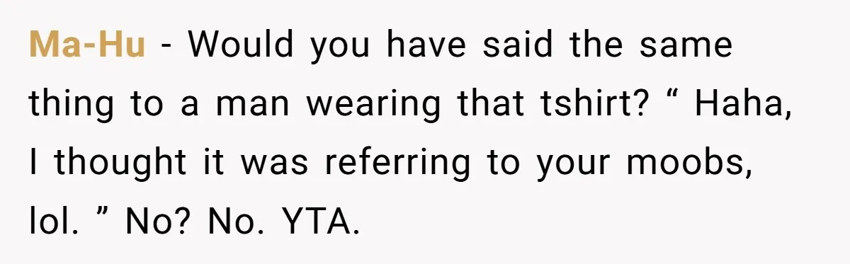 Ma-Hu − Would you have said the same thing to a man wearing that tshirt? “ Haha, I thought it was referring to your moobs, lol. ” No? No. YTA.