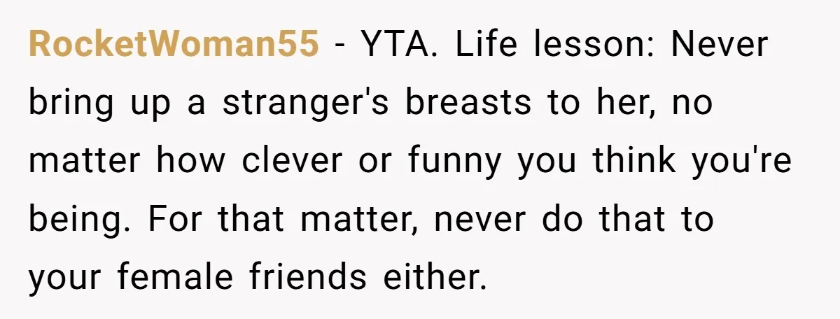 RocketWoman55 − YTA. Life lesson: Never bring up a stranger's breasts to her, no matter how clever or funny you think you're being. For that matter, never do that to...