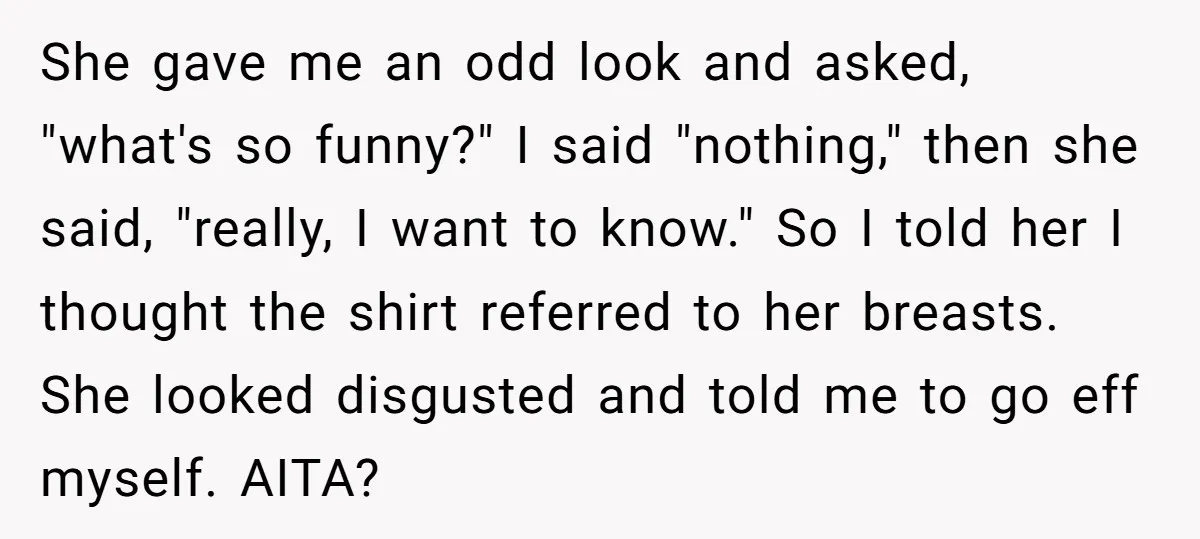 She gave me an odd look and asked, "what's so funny?" I said "nothing," then she said, "really, I want to know." So I told her I thought the shirt...