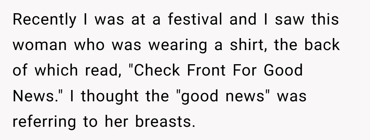 Recently I was at a festival and I saw this woman who was wearing a shirt, the back of which read, "Check Front For Good News." I thought the "good...