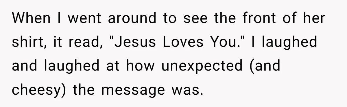 When I went around to see the front of her shirt, it read, "Jesus Loves You." I laughed and laughed at how unexpected (and cheesy) the message was.