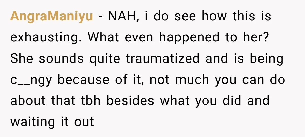 AngraManiyu − NAH, i do see how this is exhausting. What even happened to her? She sounds quite traumatized and is being c__ngy because of it, not much you can...