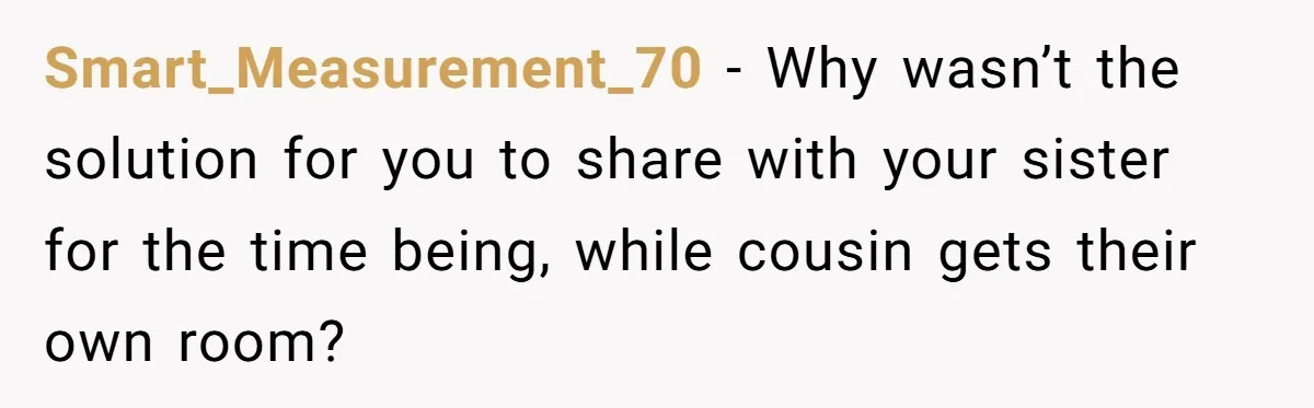 Smart_Measurement_70 − Why wasn’t the solution for you to share with your sister for the time being, while cousin gets their own room?