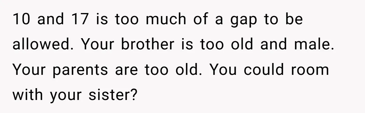 10 and 17 is too much of a gap to be allowed. Your brother is too old and male. Your parents are too old. You could room with your sister?