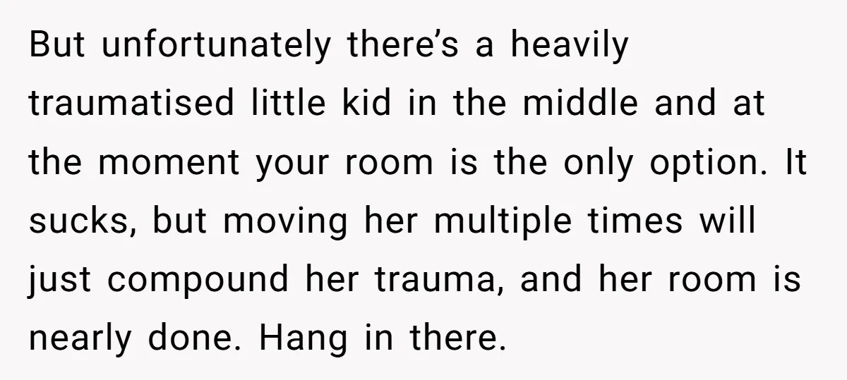 But unfortunately there’s a heavily traumatised little kid in the middle and at the moment your room is the only option. It sucks, but moving her multiple times will just...