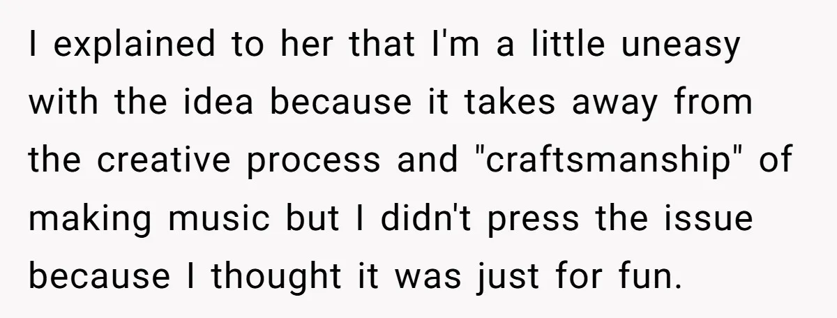 I explained to her that I'm a little uneasy with the idea because it takes away from the creative process and "craftsmanship" of making music but I didn't press the...
