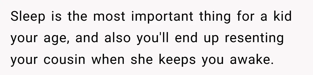 Sleep is the most important thing for a kid your age, and also you'll end up resenting your cousin when she keeps you awake.