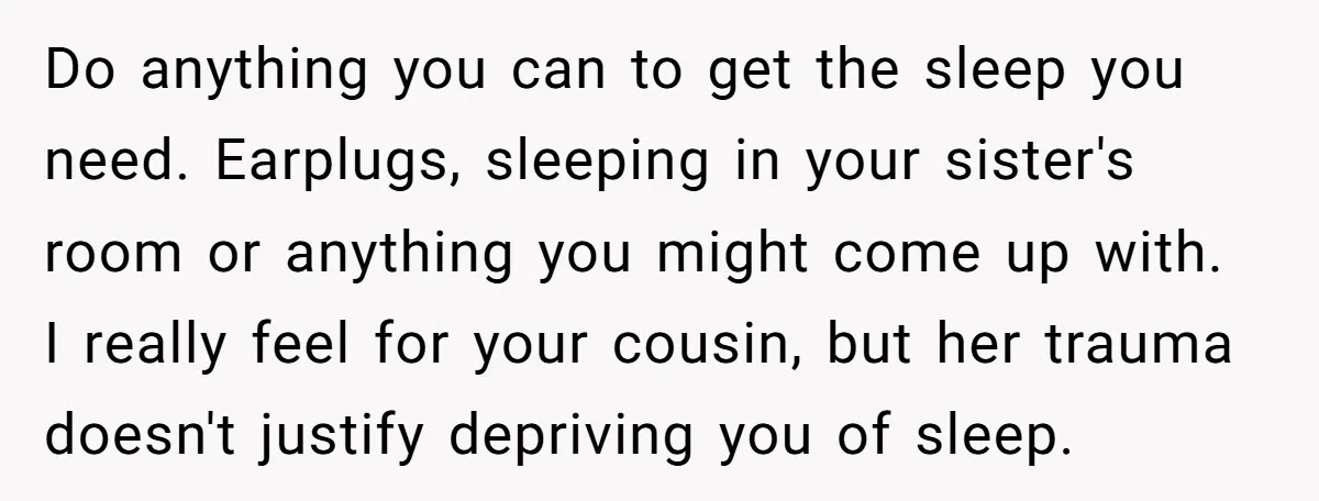 Do anything you can to get the sleep you need. Earplugs, sleeping in your sister's room or anything you might come up with. I really feel for your cousin, but...
