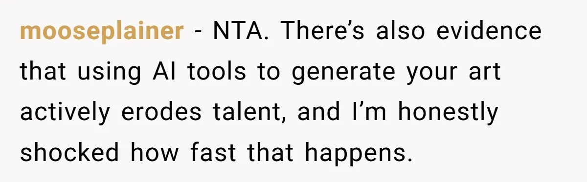 mooseplainer − NTA. There’s also evidence that using AI tools to generate your art actively erodes talent, and I’m honestly shocked how fast that happens.