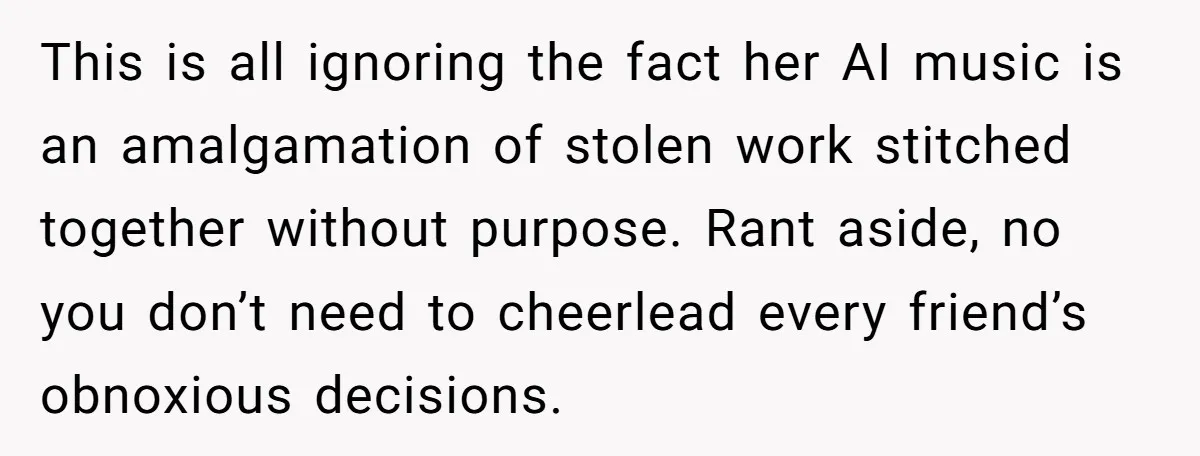 This is all ignoring the fact her AI music is an amalgamation of stolen work stitched together without purpose. Rant aside, no you don’t need to cheerlead every friend’s obnoxious...