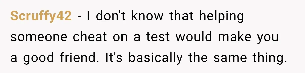 Scruffy42 − I don't know that helping someone cheat on a test would make you a good friend. It's basically the same thing.